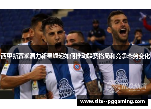 西甲新赛季潜力新星崛起如何推动联赛格局和竞争态势变化 西甲新赛季潜力新星崛起如何推动联赛格局和竞争态势变化