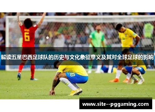 解读五星巴西足球队的历史与文化象征意义及其对全球足球的影响 解读五星巴西足球队的历史与文化象征意义及其对全球足球的影响