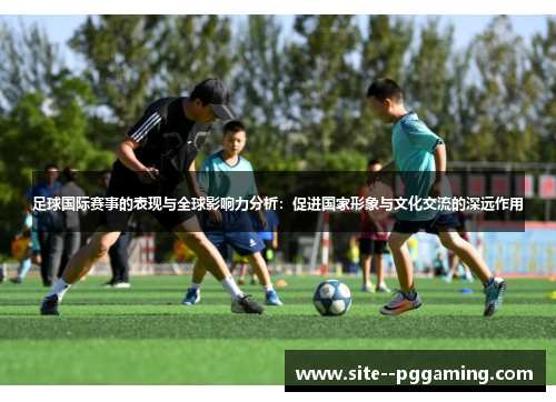 足球国际赛事的表现与全球影响力分析:促进国家形象与文化交流的深远作用 足球国际赛事的表现与全球影响力分析:促进国家形象与文化交流的深远作用