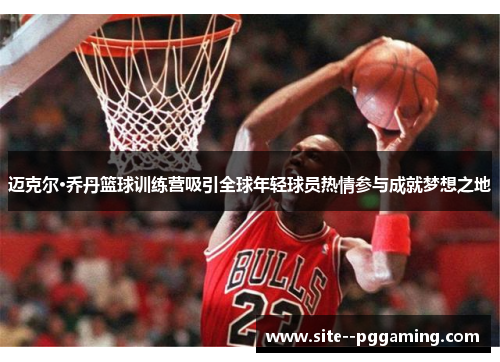 迈克尔·乔丹篮球训练营吸引全球年轻球员热情参与成就梦想之地