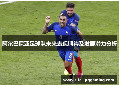 阿尔巴尼亚足球队未来表现期待及发展潜力分析 阿尔巴尼亚足球队未来表现期待及发展潜力分析