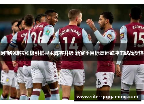 阿斯顿维拉积极引援寻求阵容升级 新赛季目标高远欲冲击欧战资格