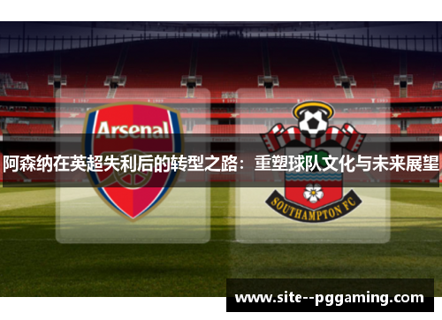 阿森纳在英超失利后的转型之路:重塑球队文化与未来展望 阿森纳在英超失利后的转型之路:重塑球队文化与未来展望
