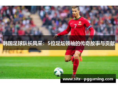 韩国足球队长风采:5位足坛领袖的传奇故事与贡献 韩国足球队长风采:5位足坛领袖的传奇故事与贡献