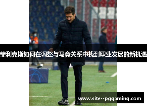 菲利克斯如何在调整与马竞关系中找到职业发展的新机遇 菲利克斯如何在调整与马竞关系中找到职业发展的新机遇