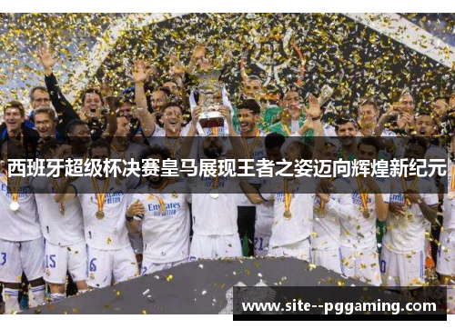 西班牙超级杯决赛皇马展现王者之姿迈向辉煌新纪元 西班牙超级杯决赛皇马展现王者之姿迈向辉煌新纪元