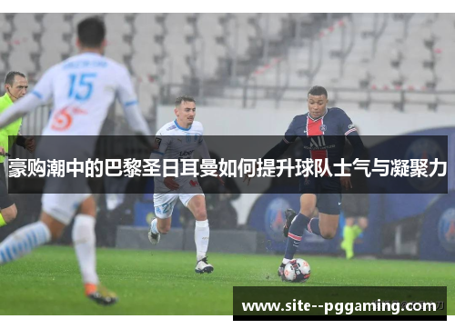 豪购潮中的巴黎圣日耳曼如何提升球队士气与凝聚力 豪购潮中的巴黎圣日耳曼如何提升球队士气与凝聚力