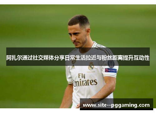 阿扎尔通过社交媒体分享日常生活拉近与粉丝距离提升互动性