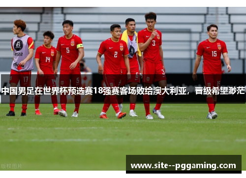 中国男足在世界杯预选赛18强赛客场败给澳大利亚,晋级希望渺茫 中国男足在世界杯预选赛18强赛客场败给澳大利亚,晋级希望渺茫
