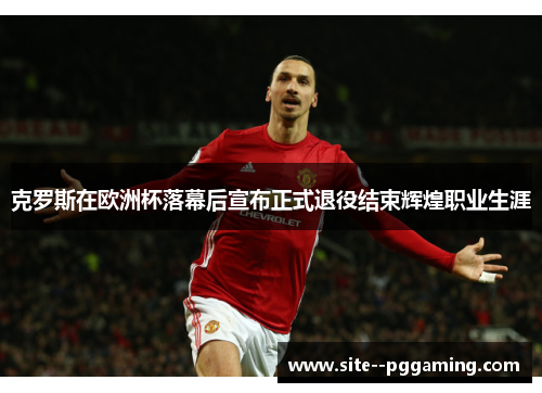 克罗斯在欧洲杯落幕后宣布正式退役结束辉煌职业生涯
