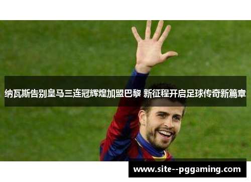 纳瓦斯告别皇马三连冠辉煌加盟巴黎 新征程开启足球传奇新篇章