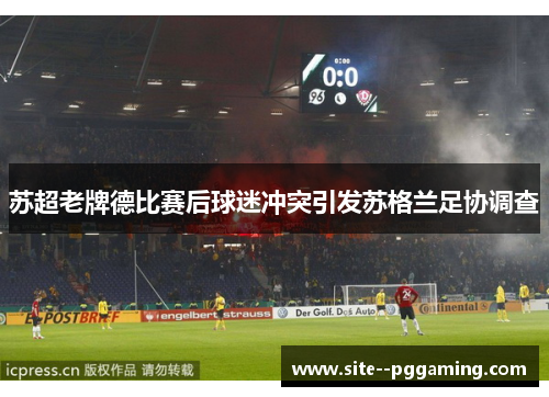 苏超老牌德比赛后球迷冲突引发苏格兰足协调查