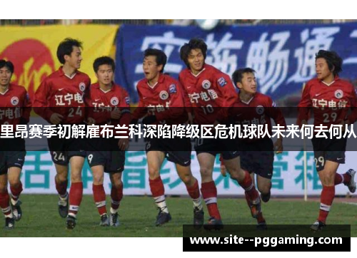 里昂赛季初解雇布兰科深陷降级区危机球队未来何去何从