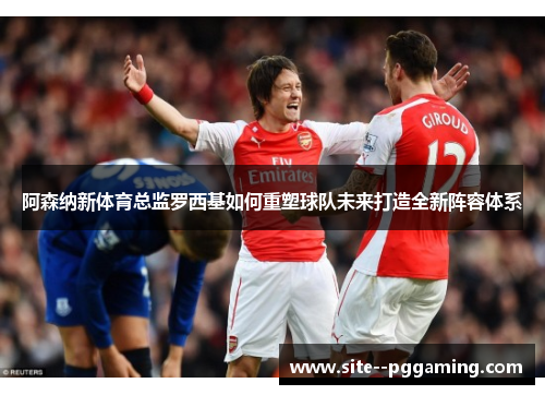 阿森纳新体育总监罗西基如何重塑球队未来打造全新阵容体系 阿森纳新体育总监罗西基如何重塑球队未来打造全新阵容体系